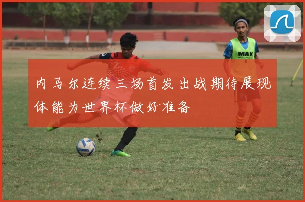 内马尔连续三场首发出战期待展现体能为世界杯做好准备