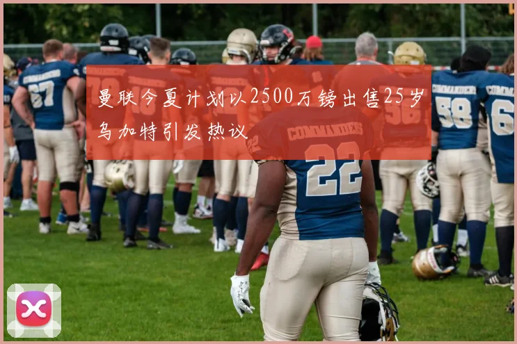 曼联今夏计划以2500万镑出售25岁乌加特引发热议