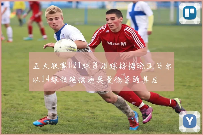 五大联赛U21球员进球榜揭晓亚马尔以14球领跑扬迪奥曼德紧随其后