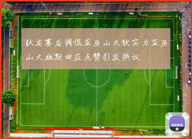 狄龙赛后调侃亚历山大软实力亚历山大幽默回应点赞引发热议