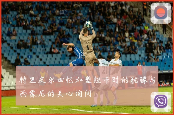 特里皮尔回忆加盟纽卡时的犹豫与西蒙尼的关心询问