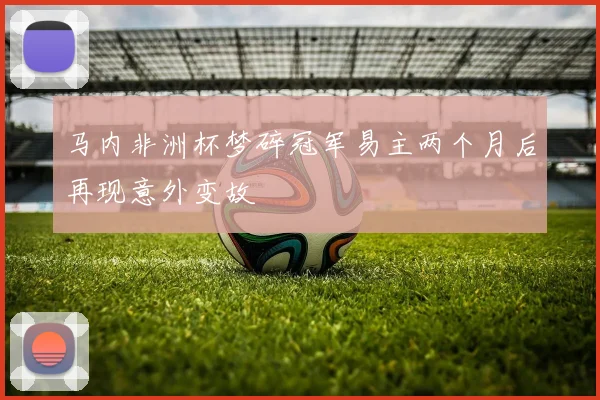马内非洲杯梦碎冠军易主两个月后再现意外变故
