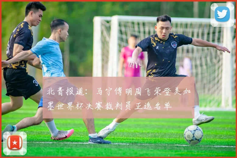 北青报道：马宁傅明周飞荣登美加墨世界杯决赛裁判员正选名单