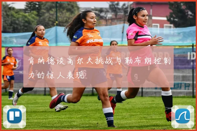 肯纳德谈高尔夫挑战与勒布朗控制力的惊人表现
