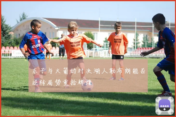 东子与火箭的对决湖人勒布朗能否逆转局势重拾辉煌