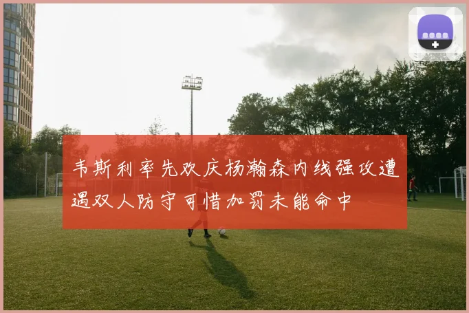 韦斯利率先欢庆杨瀚森内线强攻遭遇双人防守可惜加罚未能命中