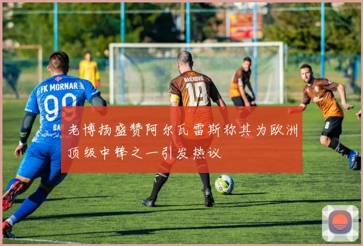 老博扬盛赞阿尔瓦雷斯称其为欧洲顶级中锋之一引发热议