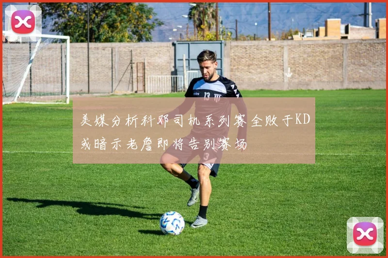 美媒分析科邓司机系列赛全败于KD或暗示老詹即将告别赛场